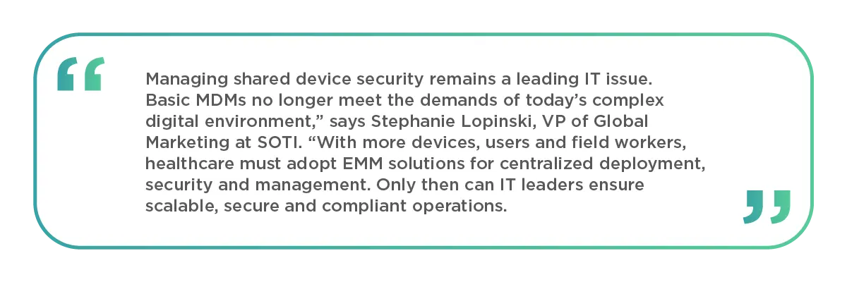 Managing shared device security remains a leading IT issue. Basic MDMs no longer meet the demands of today’s complex digital environment,” says Stephanie Lopinski, VP of Global Marketing at SOTI. “With more devices, users and field workers, healthcare must adopt EMM solutions for centralized deployment, security and management. Only then can IT leaders ensure scalable, secure and compliant operations.